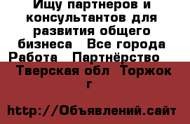 Ищу партнеров и консультантов для развития общего бизнеса - Все города Работа » Партнёрство   . Тверская обл.,Торжок г.